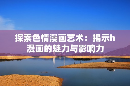 探索色情漫画艺术：揭示h漫画的魅力与影响力