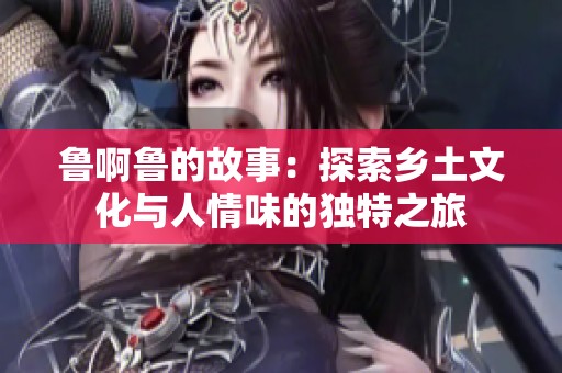 鲁啊鲁的故事：探索乡土文化与人情味的独特之旅