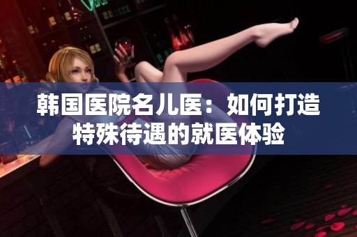 韩国医院名儿医：如何打造特殊待遇的就医体验