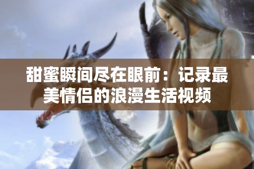 甜蜜瞬间尽在眼前：记录最美情侣的浪漫生活视频