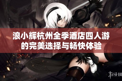 浪小辉杭州全季酒店四人游的完美选择与畅快体验