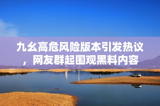 九幺高危风险版本引发热议，网友群起围观黑料内容