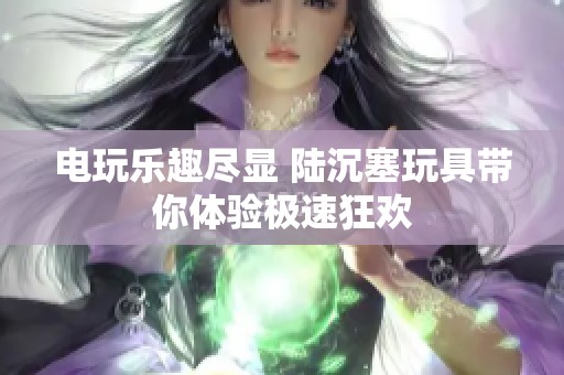 电玩乐趣尽显 陆沉塞玩具带你体验极速狂欢