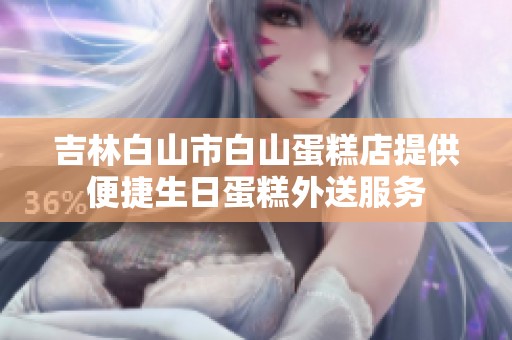 吉林白山市白山蛋糕店提供便捷生日蛋糕外送服务