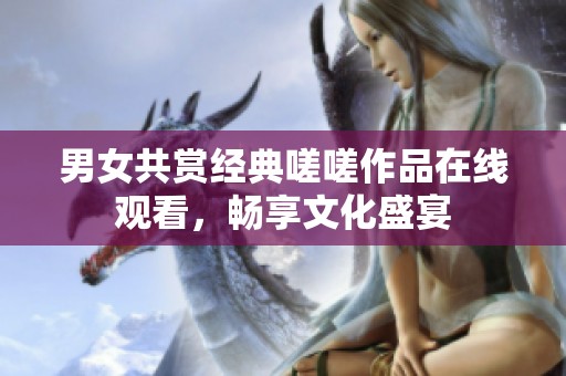 男女共赏经典嗟嗟作品在线观看，畅享文化盛宴
