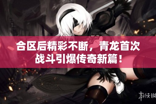 合区后精彩不断，青龙首次战斗引爆传奇新篇！