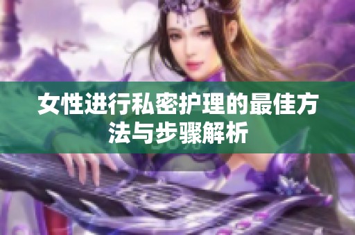 女性进行私密护理的最佳方法与步骤解析