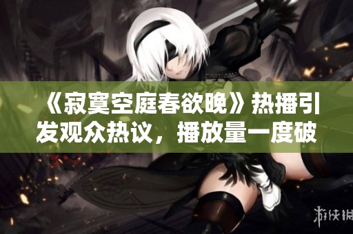 《寂寞空庭春欲晚》热播引发观众热议，播放量一度破百万