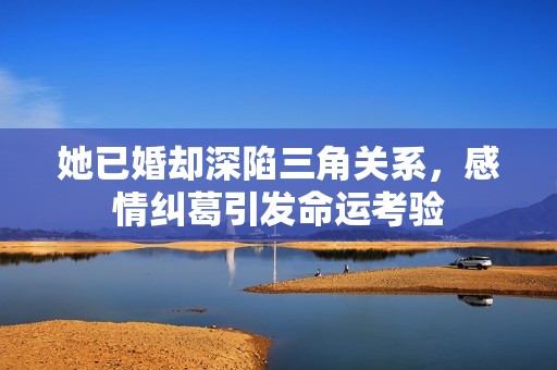 她已婚却深陷三角关系，感情纠葛引发命运考验