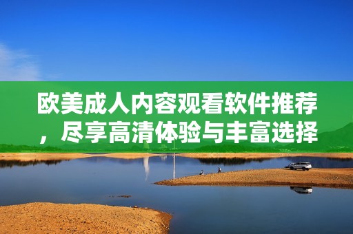 欧美成人内容观看软件推荐，尽享高清体验与丰富选择