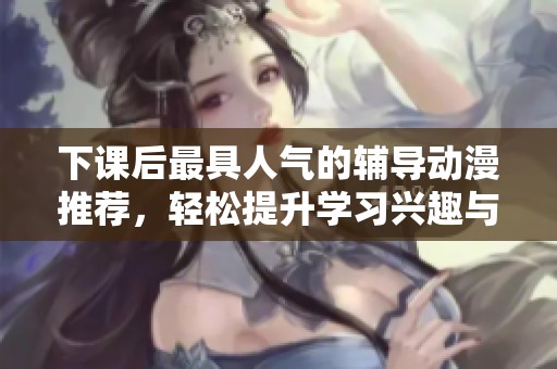 下课后最具人气的辅导动漫推荐，轻松提升学习兴趣与乐趣