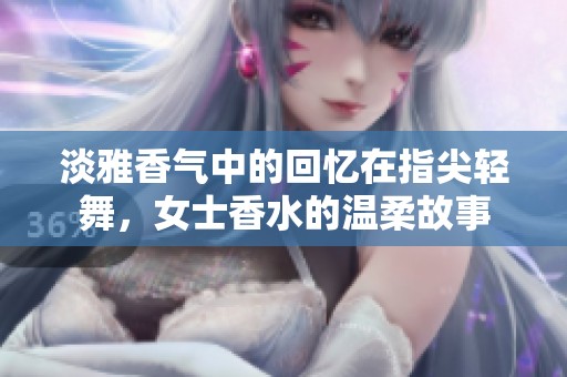 淡雅香气中的回忆在指尖轻舞，女士香水的温柔故事