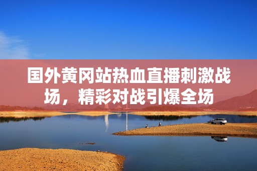 国外黄冈站热血直播刺激战场，精彩对战引爆全场