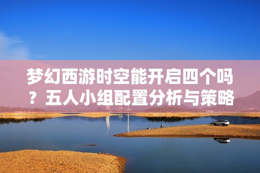 梦幻西游时空能开启四个吗？五人小组配置分析与策略探讨