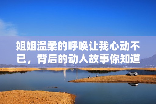姐姐温柔的呼唤让我心动不已，背后的动人故事你知道吗
