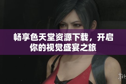畅享色天堂资源下载，开启你的视觉盛宴之旅