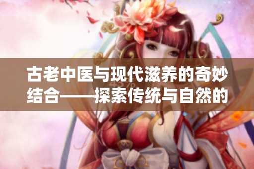 古老中医与现代滋养的奇妙结合——探索传统与自然的奥秘