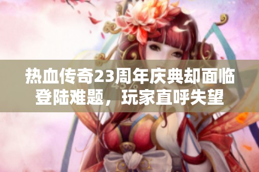 热血传奇23周年庆典却面临登陆难题，玩家直呼失望