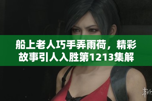 船上老人巧手弄雨荷，精彩故事引人入胜第1213集解析