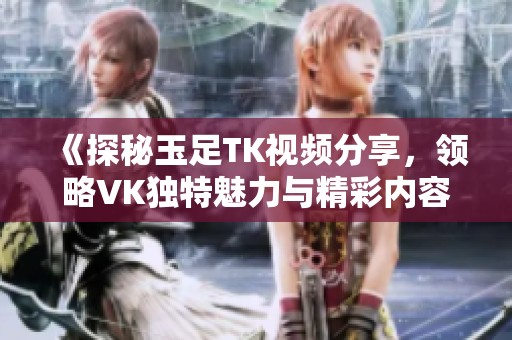 《探秘玉足TK视频分享，领略VK独特魅力与精彩内容》