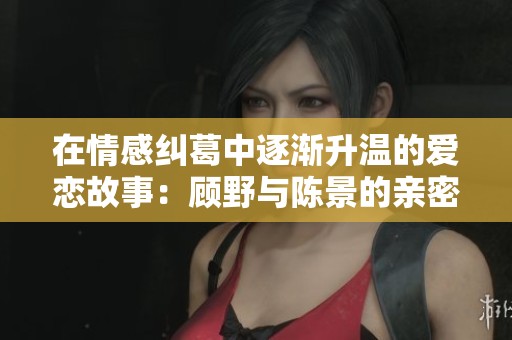 在情感纠葛中逐渐升温的爱恋故事：顾野与陈景的亲密互动