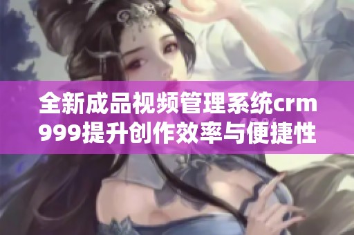 全新成品视频管理系统crm999提升创作效率与便捷性