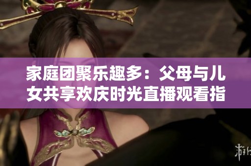家庭团聚乐趣多：父母与儿女共享欢庆时光直播观看指南