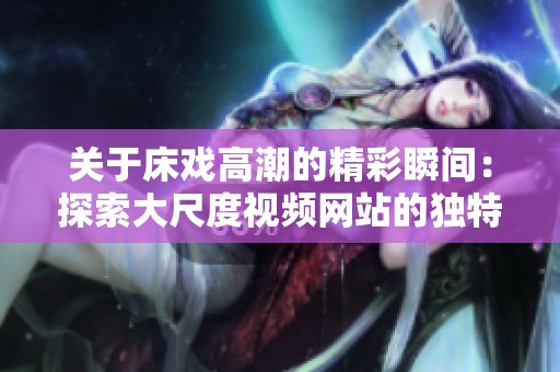 关于床戏高潮的精彩瞬间：探索大尺度视频网站的独特魅力
