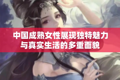 中国成熟女性展现独特魅力与真实生活的多重面貌