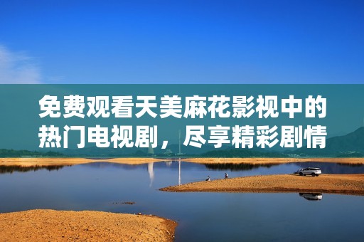 免费观看天美麻花影视中的热门电视剧，尽享精彩剧情与娱乐乐趣
