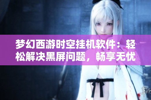 梦幻西游时空挂机软件：轻松解决黑屏问题，畅享无忧游戏体验