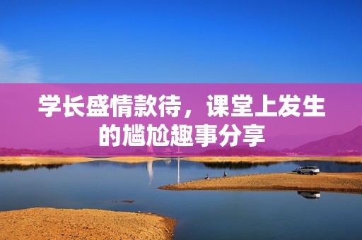 学长盛情款待，课堂上发生的尴尬趣事分享