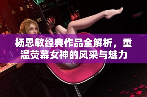 杨思敏经典作品全解析，重温荧幕女神的风采与魅力