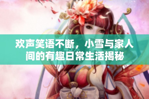 欢声笑语不断，小雪与家人间的有趣日常生活揭秘