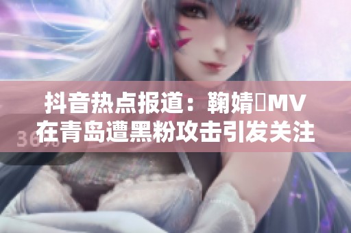抖音热点报道：鞠婧祎MV在青岛遭黑粉攻击引发关注