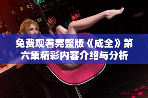 免费观看完整版《成全》第六集精彩内容介绍与分析