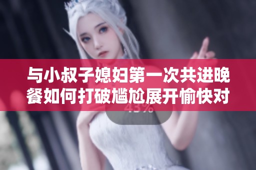 与小叔子媳妇第一次共进晚餐如何打破尴尬展开愉快对话