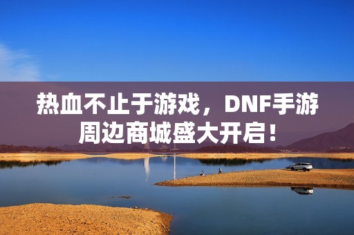 热血不止于游戏，DNF手游周边商城盛大开启！