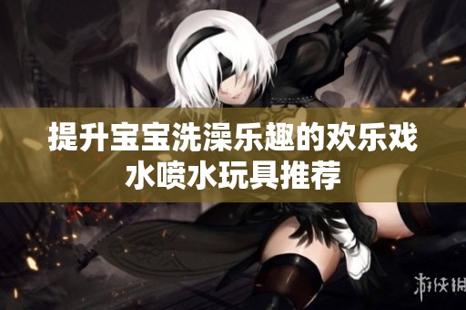 提升宝宝洗澡乐趣的欢乐戏水喷水玩具推荐