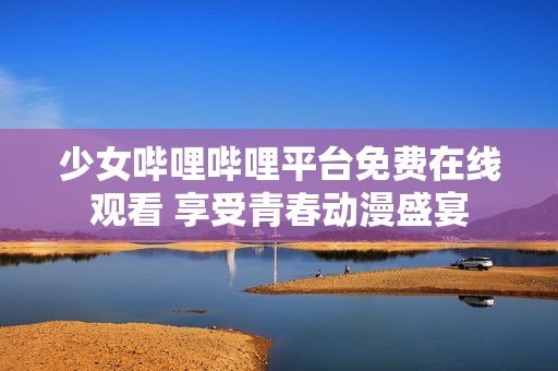 少女哔哩哔哩平台免费在线观看 享受青春动漫盛宴