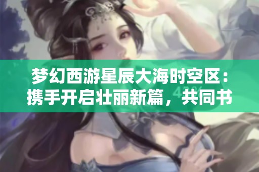 梦幻西游星辰大海时空区：携手开启壮丽新篇，共同书写辉煌传奇