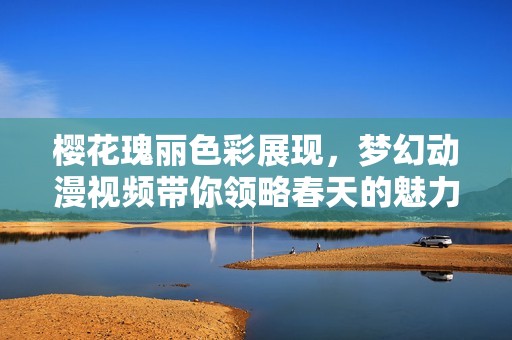 樱花瑰丽色彩展现，梦幻动漫视频带你领略春天的魅力