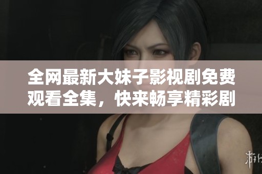 全网最新大妹子影视剧免费观看全集，快来畅享精彩剧情