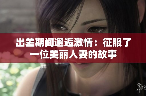 出差期间邂逅激情：征服了一位美丽人妻的故事