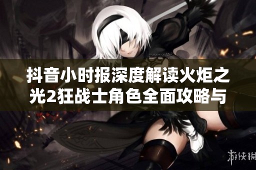 抖音小时报深度解读火炬之光2狂战士角色全面攻略与战斗技巧
