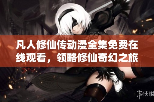 凡人修仙传动漫全集免费在线观看，领略修仙奇幻之旅