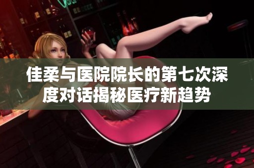 佳柔与医院院长的第七次深度对话揭秘医疗新趋势