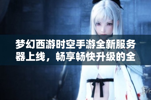 梦幻西游时空手游全新服务器上线，畅享畅快升级的全新体验
