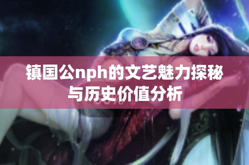 镇国公nph的文艺魅力探秘与历史价值分析