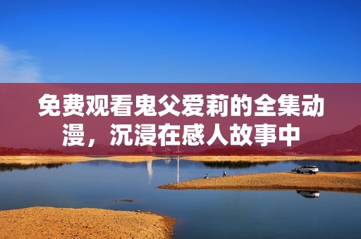 免费观看鬼父爱莉的全集动漫，沉浸在感人故事中